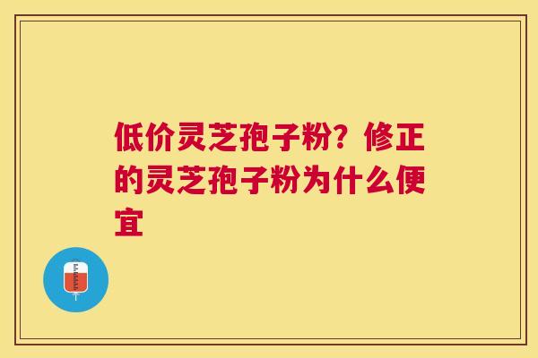 低价灵芝孢子粉？修正的灵芝孢子粉为什么便宜