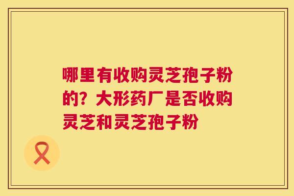 哪里有收购灵芝孢子粉的？大形药厂是否收购灵芝和灵芝孢子粉