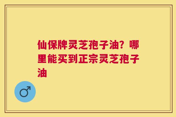 仙保牌灵芝孢子油？哪里能买到正宗灵芝孢子油