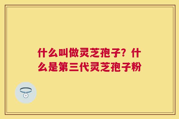 什么叫做灵芝孢子？什么是第三代灵芝孢子粉