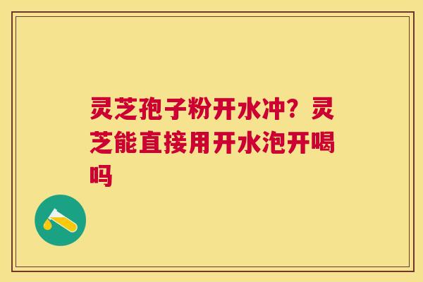 灵芝孢子粉开水冲?灵芝能直接用开水泡开喝吗 灵芝孢子粉开水冲?灵芝能直接用开水泡开喝吗