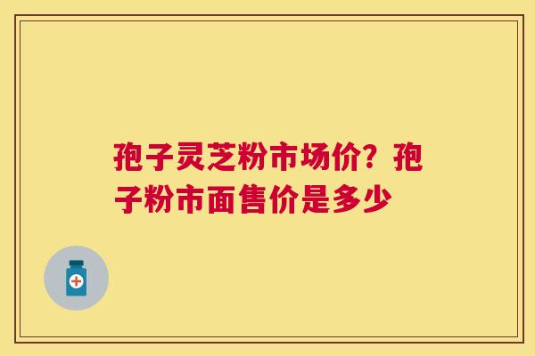 孢子灵芝粉市场价?孢子粉市面售价是多少 孢子灵芝粉市场价?孢子粉市面售价是多少