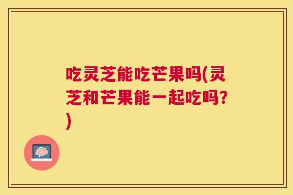 吃灵芝能吃芒果吗(灵芝和芒果能一起吃吗?) 吃灵芝能吃芒果吗(灵芝和芒果能一起吃吗?)