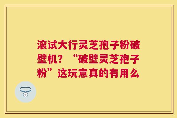滚试大行灵芝孢子粉破壁机？“破壁灵芝孢子粉”这玩意真的有用么