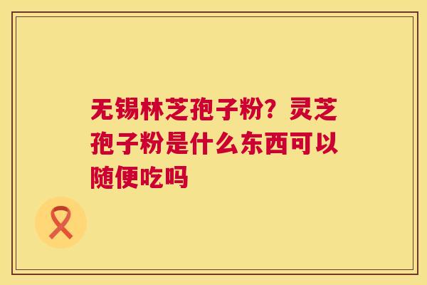 无锡林芝孢子粉?灵芝孢子粉是什么东西可以随便吃吗 无锡林芝孢子粉?灵芝孢子粉是什么东西可以随便吃吗