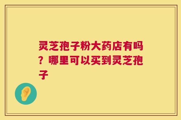 灵芝孢子粉大药店有吗?哪里可以买到灵芝孢子 灵芝孢子粉大药店有吗?哪里可以买到灵芝孢子