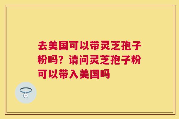 去美国可以带灵芝孢子粉吗?请问灵芝孢子粉可以带入美国吗 去美国可以带灵芝孢子粉吗?请问灵芝孢子粉可以带入美国吗