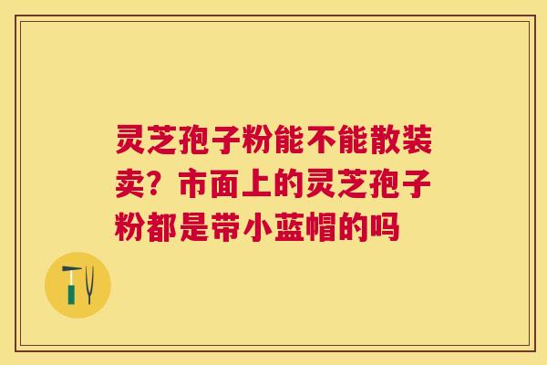 灵芝孢子粉能不能散装卖?市面上的灵芝孢子粉都是带小蓝帽的吗 灵芝孢子粉能不能散装卖?市面上的灵芝孢子粉都是带小蓝帽的吗