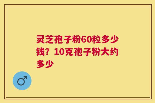 灵芝孢子粉60粒多少钱?10克孢子粉大约多少 灵芝孢子粉60粒多少钱?10克孢子粉大约多少