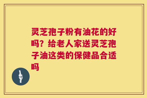 灵芝孢子粉有油花的好吗?给老人家送灵芝孢子油这类的保健品合适吗 灵芝孢子粉有油花的好吗?给老人家送灵芝孢子油这类的保健品合适吗