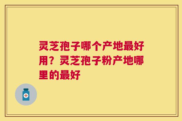灵芝孢子哪个产地好用？灵芝孢子粉产地哪里的好