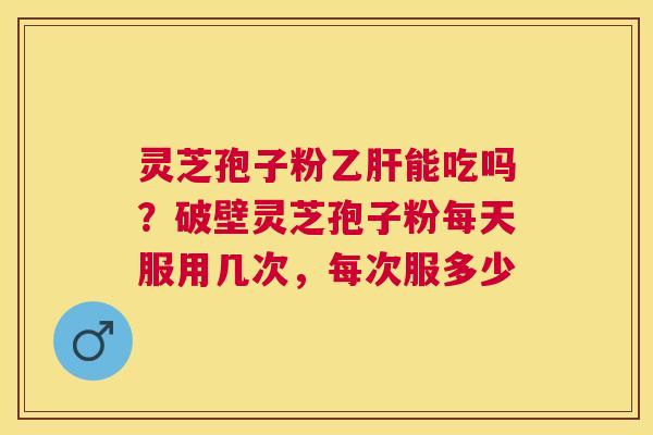 灵芝孢子粉能吃吗？破壁灵芝孢子粉每天服用几次，每次服多少