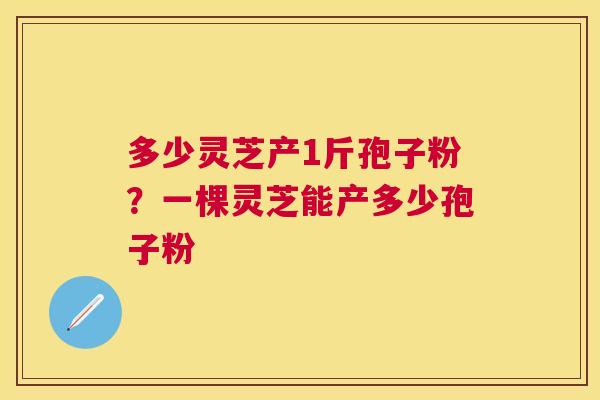 多少灵芝产1斤孢子粉?一棵灵芝能产多少孢子粉 多少灵芝产1斤孢子粉?一棵灵芝能产多少孢子粉
