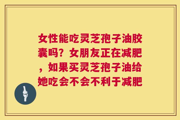 女性能吃灵芝孢子油胶囊吗？女朋友正在，如果买灵芝孢子油给她吃会不会不利于