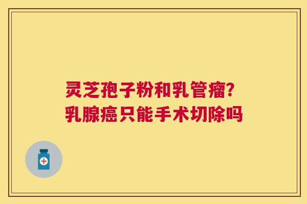 灵芝孢子粉和乳管瘤？乳腺只能手术切除吗