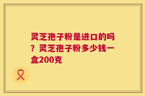 灵芝孢子粉是进口的吗?灵芝孢子粉多少钱一盒200克 灵芝孢子粉是进口的吗?灵芝孢子粉多少钱一盒200克