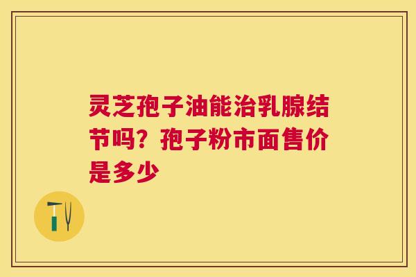 灵芝孢子油能乳腺结节吗?孢子粉市面售价是多少 灵芝孢子油能乳腺结节吗?孢子粉市面售价是多少