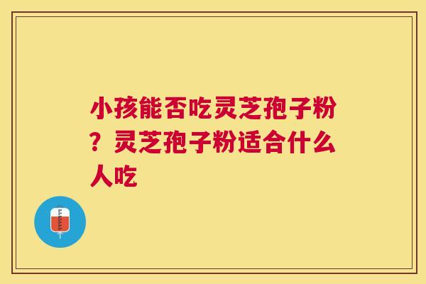 小孩能否吃灵芝孢子粉?灵芝孢子粉适合什么人吃 小孩能否吃灵芝孢子粉?灵芝孢子粉适合什么人吃