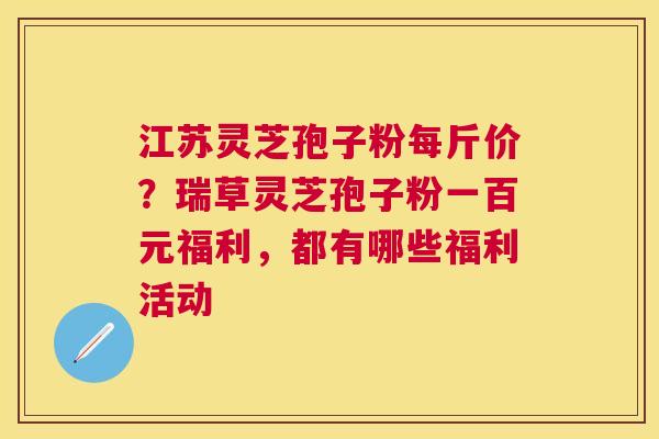 江苏灵芝孢子粉每斤价?瑞草灵芝孢子粉一百元福利,都有哪些福利活动 江苏灵芝孢子粉每斤价?瑞草灵芝孢子粉一百元福利,都有哪些福利活动