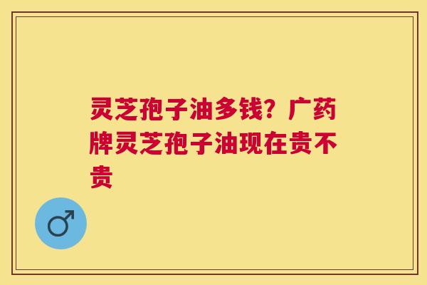 灵芝孢子油多钱？广药牌灵芝孢子油现在贵不贵