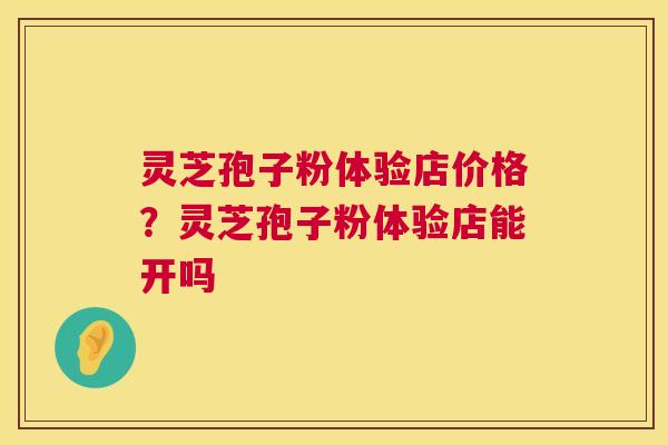 灵芝孢子粉体验店价格?灵芝孢子粉体验店能开吗 灵芝孢子粉体验店价格?灵芝孢子粉体验店能开吗