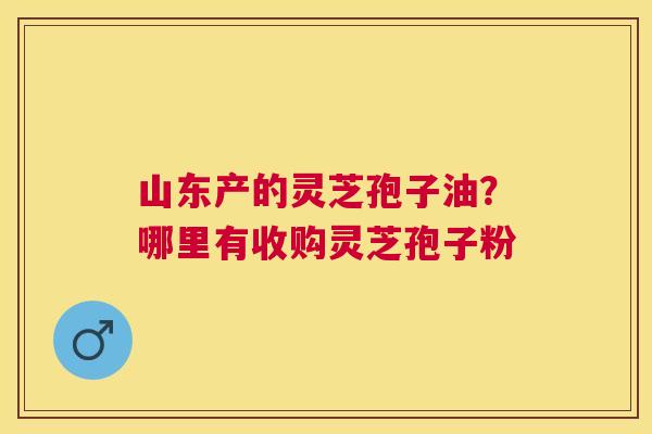 山东产的灵芝孢子油?哪里有收购灵芝孢子粉 山东产的灵芝孢子油?哪里有收购灵芝孢子粉
