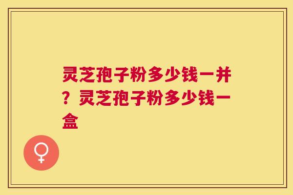 灵芝孢子粉多少钱一并?灵芝孢子粉多少钱一盒 灵芝孢子粉多少钱一并?灵芝孢子粉多少钱一盒