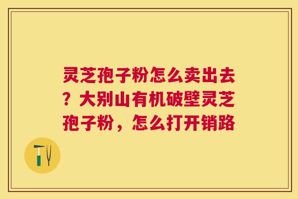 灵芝孢子粉怎么卖出去?大别山有机破壁灵芝孢子粉,怎么打开销路 灵芝孢子粉怎么卖出去?大别山有机破壁灵芝孢子粉,怎么打开销路