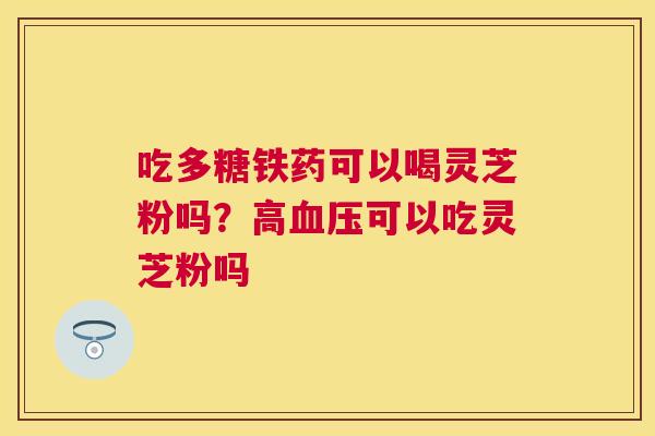 吃多糖铁药可以喝灵芝粉吗？高可以吃灵芝粉吗