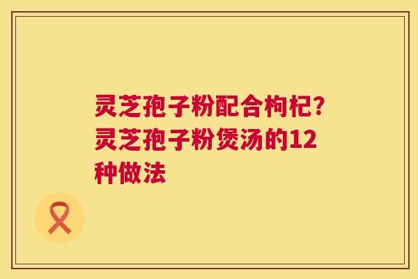 灵芝孢子粉配合枸杞？灵芝孢子粉煲汤的12种做法