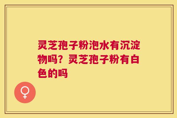 灵芝孢子粉泡水有沉淀物吗？灵芝孢子粉有白色的吗