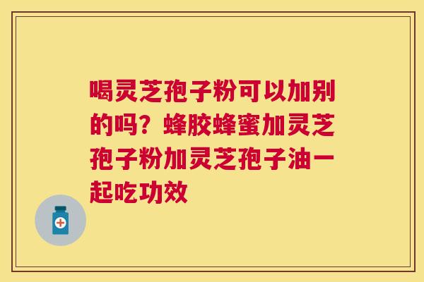 喝灵芝孢子粉可以加别的吗？蜂胶蜂蜜加灵芝孢子粉加灵芝孢子油一起吃功效