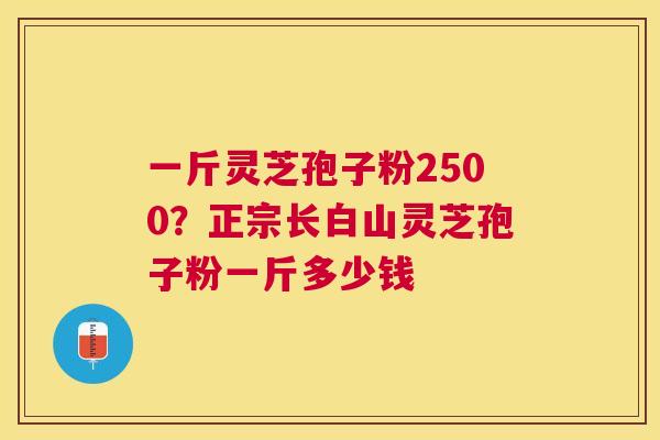 一斤灵芝孢子粉2500?正宗长白山灵芝孢子粉一斤多少钱 一斤灵芝孢子粉2500?正宗长白山灵芝孢子粉一斤多少钱
