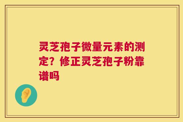 灵芝孢子微量元素的测定？修正灵芝孢子粉靠谱吗