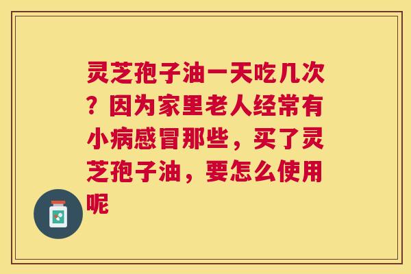 灵芝孢子油一天吃几次？因为家里老人经常有小那些，买了灵芝孢子油，要怎么使用呢
