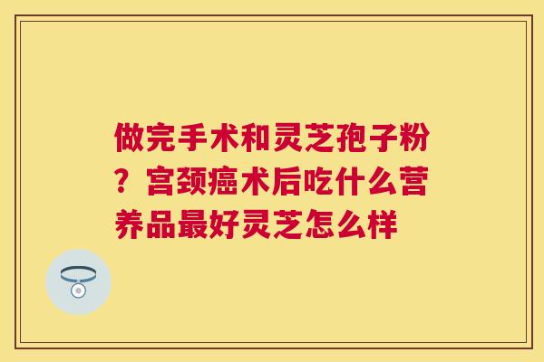 做完手术和灵芝孢子粉？宫颈术后吃什么营养品好灵芝怎么样
