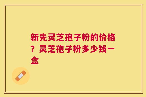 新先灵芝孢子粉的价格?灵芝孢子粉多少钱一盒 新先灵芝孢子粉的价格?灵芝孢子粉多少钱一盒