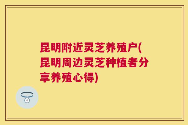 昆明附近灵芝养殖户(昆明周边灵芝种植者分享养殖心得)