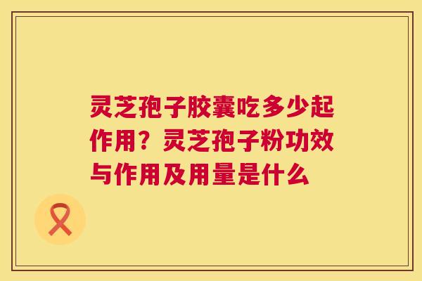 灵芝孢子胶囊吃多少起作用？灵芝孢子粉功效与作用及用量是什么
