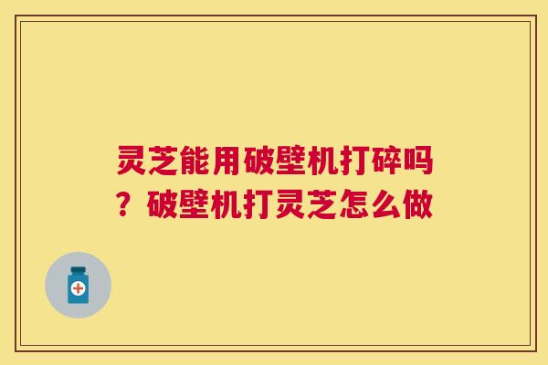 灵芝能用破壁机打碎吗?破壁机打灵芝怎么做 灵芝能用破壁机打碎吗?破壁机打灵芝怎么做