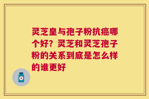 灵芝皇与孢子粉抗哪个好？灵芝和灵芝孢子粉的关系到底是怎么样的谁更好