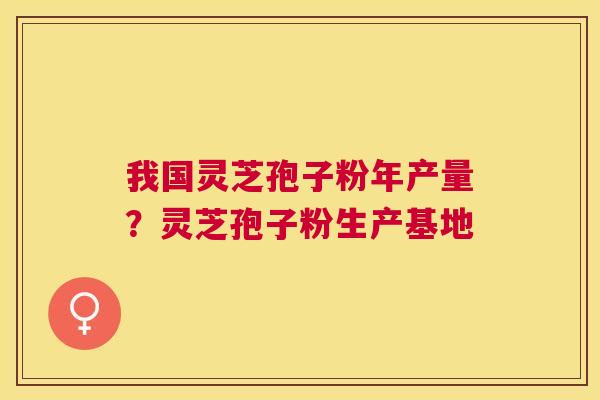 我国灵芝孢子粉年产量？灵芝孢子粉生产基地