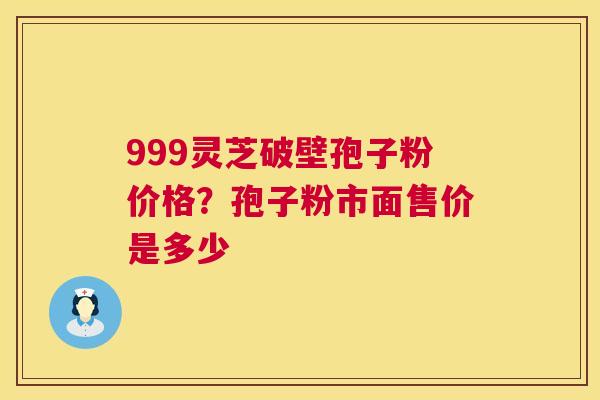999灵芝破壁孢子粉价格?孢子粉市面售价是多少 999灵芝破壁孢子粉价格?孢子粉市面售价是多少
