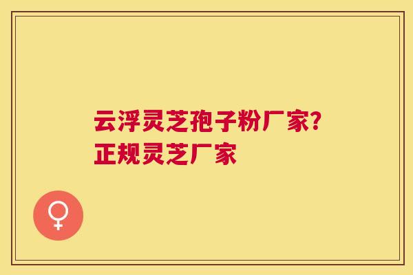云浮灵芝孢子粉厂家？正规灵芝厂家