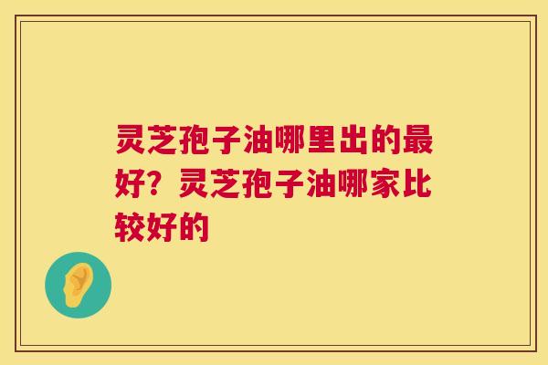 灵芝孢子油哪里出的好？灵芝孢子油哪家比较好的