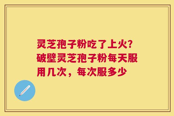 灵芝孢子粉吃了上火？破壁灵芝孢子粉每天服用几次，每次服多少