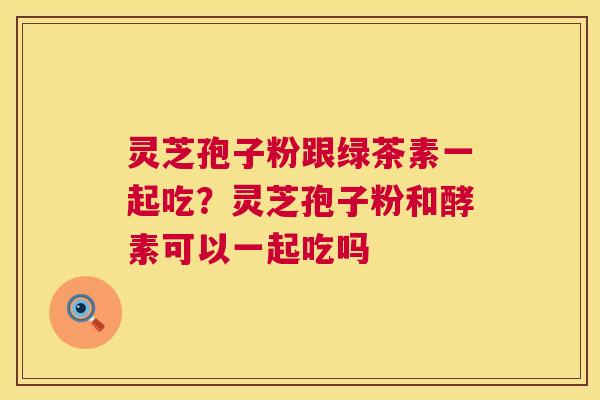 灵芝孢子粉跟绿茶素一起吃？灵芝孢子粉和酵素可以一起吃吗
