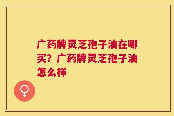 广药牌灵芝孢子油在哪买?广药牌灵芝孢子油怎么样 广药牌灵芝孢子油在哪买?广药牌灵芝孢子油怎么样