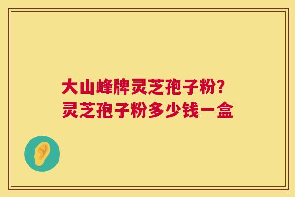大山峰牌灵芝孢子粉?灵芝孢子粉多少钱一盒 大山峰牌灵芝孢子粉?灵芝孢子粉多少钱一盒