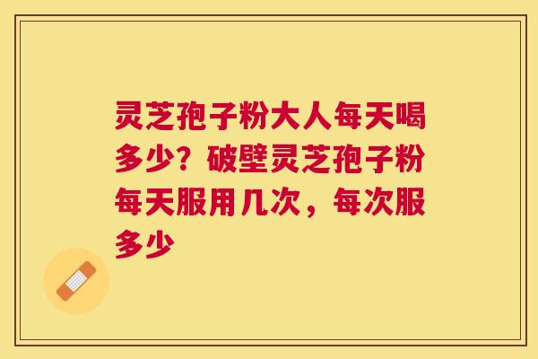 灵芝孢子粉大人每天喝多少？破壁灵芝孢子粉每天服用几次，每次服多少